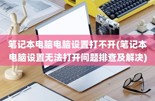 笔记本电脑电脑设置打不开(笔记本电脑设置无法打开问题排查及解决)