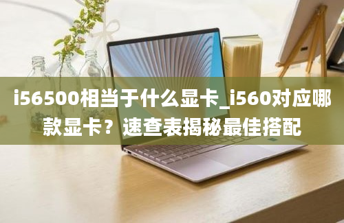 i56500相当于什么显卡_i560对应哪款显卡？速查表揭秘最佳搭配