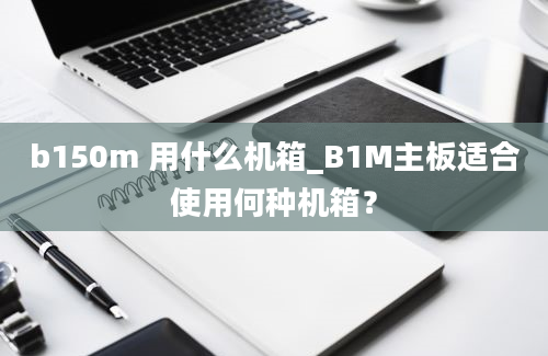 b150m 用什么机箱_B1M主板适合使用何种机箱？