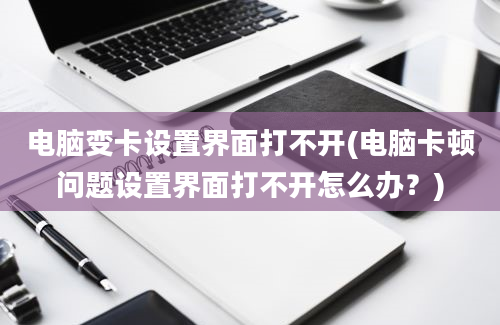 电脑变卡设置界面打不开(电脑卡顿问题设置界面打不开怎么办？)