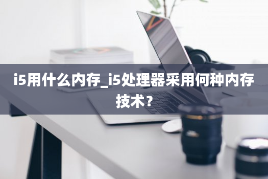 i5用什么内存_i5处理器采用何种内存技术？