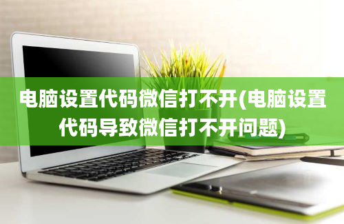 电脑设置代码微信打不开(电脑设置代码导致微信打不开问题)