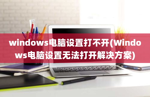 windows电脑设置打不开(Windows电脑设置无法打开解决方案)