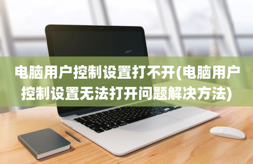 电脑用户控制设置打不开(电脑用户控制设置无法打开问题解决方法)