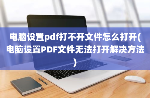 电脑设置pdf打不开文件怎么打开(电脑设置PDF文件无法打开解决方法)