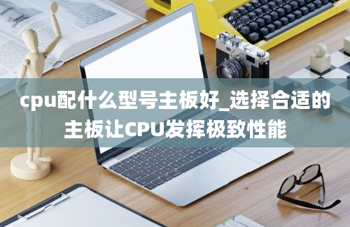 cpu配什么型号主板好_选择合适的主板让CPU发挥极致性能