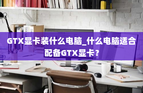 GTX显卡装什么电脑_什么电脑适合配备GTX显卡？