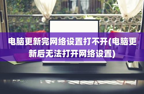 电脑更新完网络设置打不开(电脑更新后无法打开网络设置)