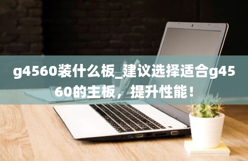 g4560装什么板_建议选择适合g4560的主板，提升性能！