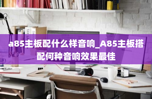 a85主板配什么样音响_A85主板搭配何种音响效果最佳