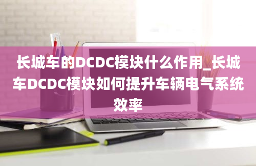 长城车的DCDC模块什么作用_长城车DCDC模块如何提升车辆电气系统效率