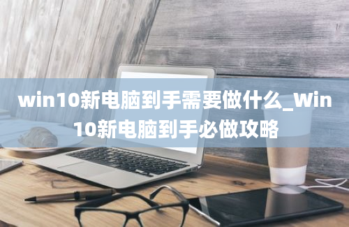 win10新电脑到手需要做什么_Win10新电脑到手必做攻略