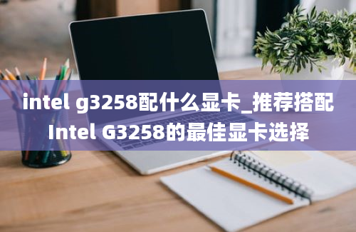 intel g3258配什么显卡_推荐搭配Intel G3258的最佳显卡选择