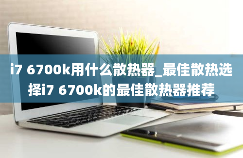 i7 6700k用什么散热器_最佳散热选择i7 6700k的最佳散热器推荐