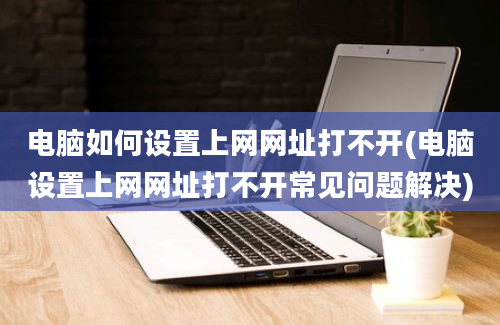 电脑如何设置上网网址打不开(电脑设置上网网址打不开常见问题解决)