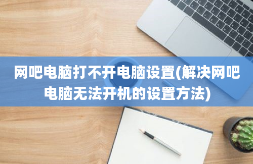 网吧电脑打不开电脑设置(解决网吧电脑无法开机的设置方法)