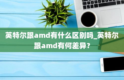 英特尔跟amd有什么区别吗_英特尔跟amd有何差异？