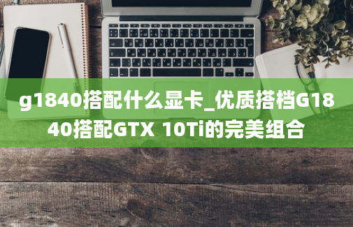 g1840搭配什么显卡_优质搭档G1840搭配GTX 10Ti的完美组合