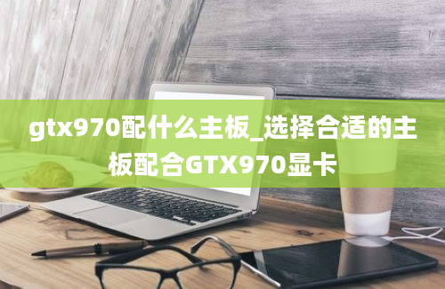 gtx970配什么主板_选择合适的主板配合GTX970显卡