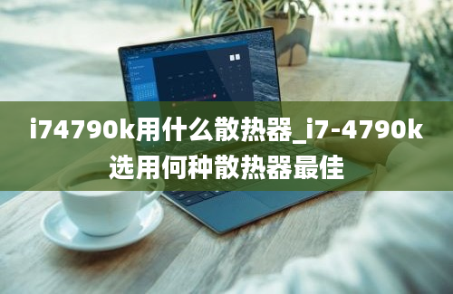 i74790k用什么散热器_i7-4790k选用何种散热器最佳