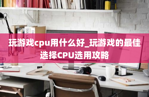 玩游戏cpu用什么好_玩游戏的最佳选择CPU选用攻略