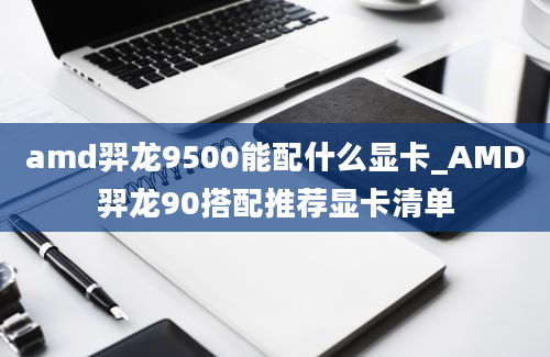 amd羿龙9500能配什么显卡_AMD羿龙90搭配推荐显卡清单