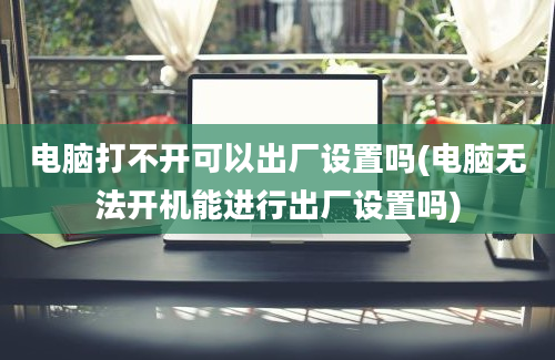 电脑打不开可以出厂设置吗(电脑无法开机能进行出厂设置吗)