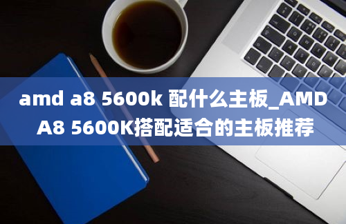 amd a8 5600k 配什么主板_AMD A8 5600K搭配适合的主板推荐