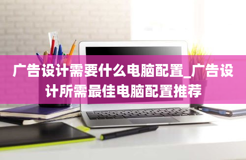 广告设计需要什么电脑配置_广告设计所需最佳电脑配置推荐