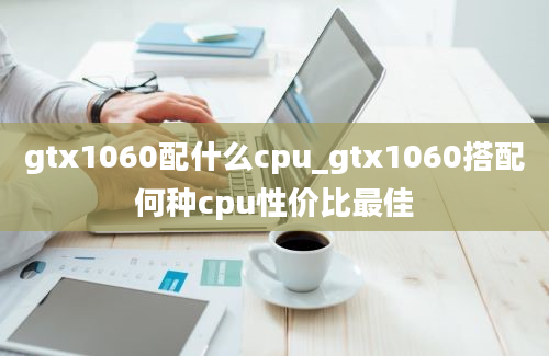 gtx1060配什么cpu_gtx1060搭配何种cpu性价比最佳