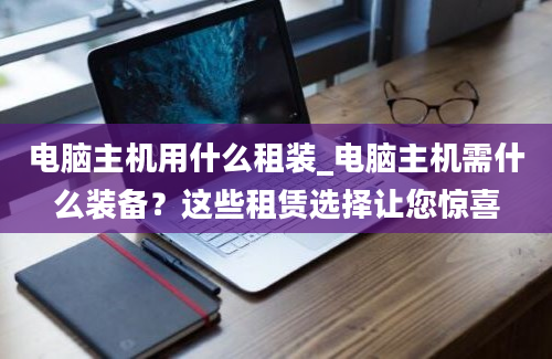 电脑主机用什么租装_电脑主机需什么装备？这些租赁选择让您惊喜