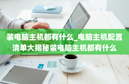 装电脑主机都有什么_电脑主机配置清单大揭秘装电脑主机都有什么