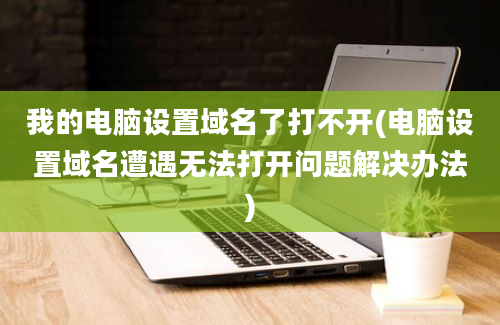 我的电脑设置域名了打不开(电脑设置域名遭遇无法打开问题解决办法)