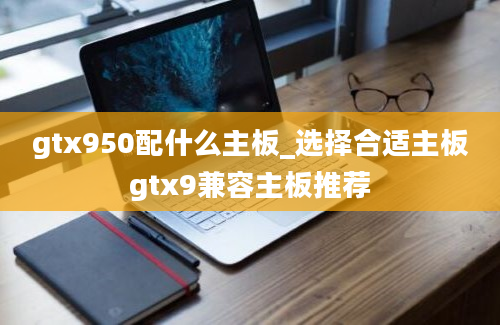 gtx950配什么主板_选择合适主板gtx9兼容主板推荐
