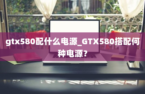 gtx580配什么电源_GTX580搭配何种电源？