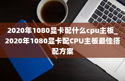 2020年1080显卡配什么cpu主板_2020年1080显卡配CPU主板最佳搭配方案