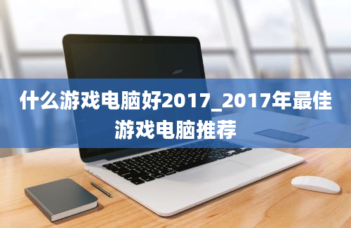 什么游戏电脑好2017_2017年最佳游戏电脑推荐