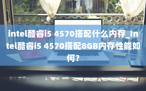 intel酷睿i5 4570搭配什么内存_Intel酷睿i5 4570搭配8GB内存性能如何？