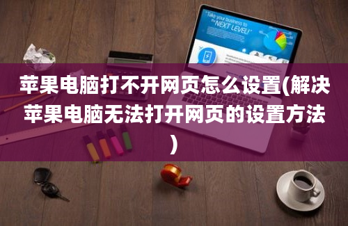 苹果电脑打不开网页怎么设置(解决苹果电脑无法打开网页的设置方法)