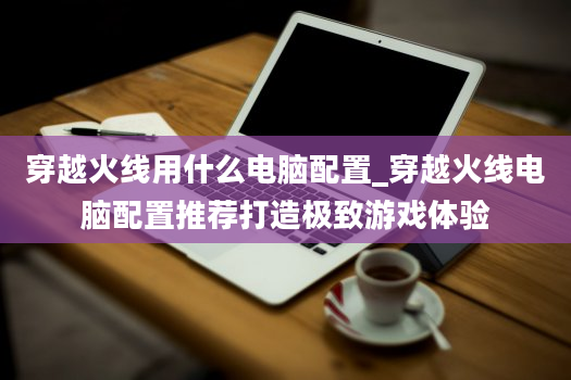 穿越火线用什么电脑配置_穿越火线电脑配置推荐打造极致游戏体验