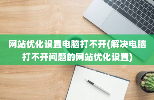 网站优化设置电脑打不开(解决电脑打不开问题的网站优化设置)