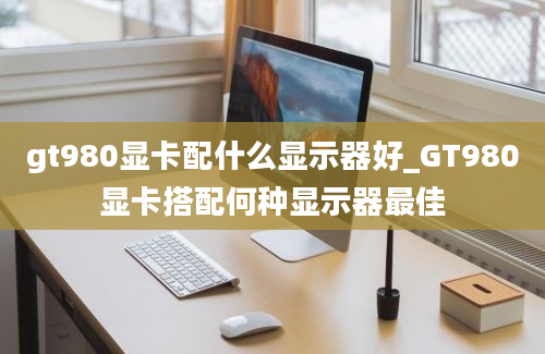 gt980显卡配什么显示器好_GT980显卡搭配何种显示器最佳