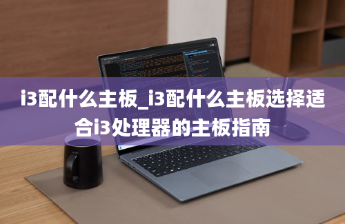 i3配什么主板_i3配什么主板选择适合i3处理器的主板指南