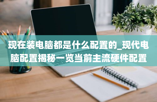 现在装电脑都是什么配置的_现代电脑配置揭秘一览当前主流硬件配置