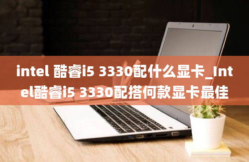 intel 酷睿i5 3330配什么显卡_Intel酷睿i5 3330配搭何款显卡最佳