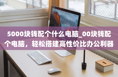 5000块钱配个什么电脑_00块钱配个电脑，轻松搭建高性价比办公利器