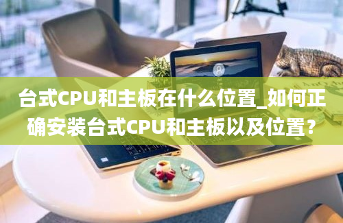 台式CPU和主板在什么位置_如何正确安装台式CPU和主板以及位置？