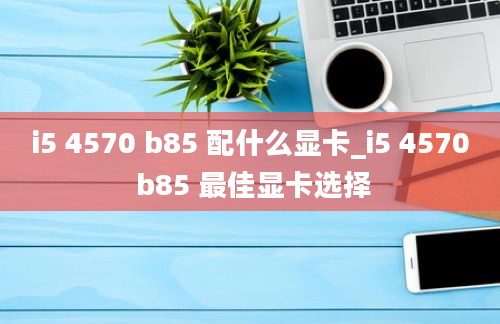 i5 4570 b85 配什么显卡_i5 4570 b85 最佳显卡选择