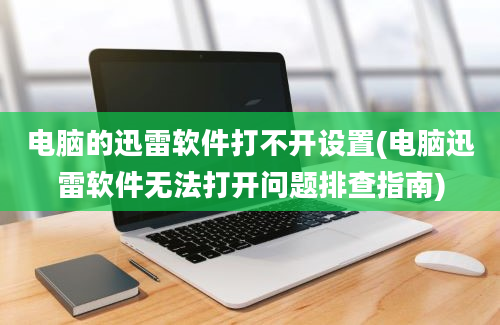 电脑的迅雷软件打不开设置(电脑迅雷软件无法打开问题排查指南)