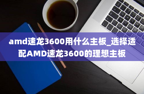 amd速龙3600用什么主板_选择适配AMD速龙3600的理想主板